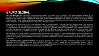 GRUPO GLOBAL:
Uso de Windows: los miembros de este grupo tienen su origen en un dominio local, pero pueden acceder a los
recursos de Windows de cualquier dominio. El grupo global se utiliza para organizar los usuarios que comparten
requisitos de acceso a red similares de Windows. Puede añadir miembros sólo desde el dominio en que se cree el
grupo global. Puede utilizar este grupo para asignar los permisos para obtener acceso a los recursos de Windows que
estén ubicados en cualquier dominio del dominio, árbol o bosque.
Puede agrupar usuarios con funciones similares bajo el ámbito global, y otorgar permiso para acceder a los recursos
de Windows como, por ejemplo, una impresora o una carpeta y archivos compartidos, disponibles en el dominio local
u otro dominio del mismo bosque. Puede utilizar los grupos globales para otorgar permiso para obtener acceso a los
recursos de Windows que estén ubicados en cualquier dominio de un único bosque, ya que sus pertenencias están
limitadas. Puede añadir cuentas de usuario y grupos globales sólo desde el dominio en el que se cree el grupo global.
La anidación es posible para los grupos globales dentro de otros grupos, ya que puede añadir un grupo global en otro
grupo global de cualquier dominio. Los miembros de un grupo global pueden ser miembros de un grupo local de
dominio. Los grupos globales existen en todos los niveles combinados, nativos y funcionales provisionales de dominios
y bosques.
Uso de WebSphere Application Server: los grupos globales son visibles en cada controlador de dominio, pero las
pertenencias sólo resultan visibles para los usuarios locales. Es decir, puede ver las pertenencias a grupo sólo si
consulta su controlador de dominio de inicio. Un grupo global debe contener grupos de usuarios. Los grupos globales
se han diseñado para que se incluyan en los grupos universales.
 
