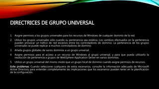 DIRECTRICES DE GRUPO UNIVERSAL
1. Asigne permisos a los grupos universales para los recursos de Windows de cualquier dominio de la red.
2. Utilice los grupos universales sólo cuando su pertenencia sea estática. Los cambios efectuados en la pertenencia
pueden provocar un tráfico de red excesivo entre los controladores de dominio. La pertenencia de los grupos
universales se puede replicar a muchos controladores de dominio.
3. Añada grupos globales de varios dominios a un grupo universal.
4. Asigne permisos para el acceso a un recurso de Windows al grupo universal, y para que pueda utilizarlo la
resolución de pertenencia a grupos de WebSphere Application Server en varios dominios.
5. Utilice un grupo universal del mismo modo que un grupo local de dominio cuando asigne permisos de recursos.
Evite problemas: Cuando seleccione cualquiera de estos escenarios, consulte la información adecuada de Microsoft
Active Directory para entender completamente las implicaciones que los escenarios pueden tener en la planificación
de la configuración.
 