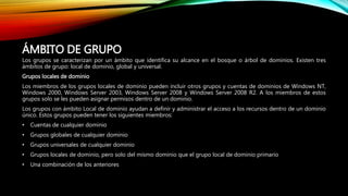 ÁMBITO DE GRUPO
Los grupos se caracterizan por un ámbito que identifica su alcance en el bosque o árbol de dominios. Existen tres
ámbitos de grupo: local de dominio, global y universal.
Grupos locales de dominio
Los miembros de los grupos locales de dominio pueden incluir otros grupos y cuentas de dominios de Windows NT,
Windows 2000, Windows Server 2003, Windows Server 2008 y Windows Server 2008 R2. A los miembros de estos
grupos solo se les pueden asignar permisos dentro de un dominio.
Los grupos con ámbito Local de dominio ayudan a definir y administrar el acceso a los recursos dentro de un dominio
único. Estos grupos pueden tener los siguientes miembros:
• Cuentas de cualquier dominio
• Grupos globales de cualquier dominio
• Grupos universales de cualquier dominio
• Grupos locales de dominio, pero solo del mismo dominio que el grupo local de dominio primario
• Una combinación de los anteriores
 