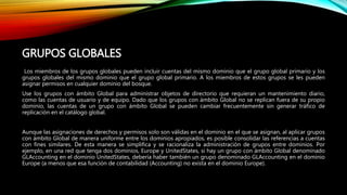 GRUPOS GLOBALES
Los miembros de los grupos globales pueden incluir cuentas del mismo dominio que el grupo global primario y los
grupos globales del mismo dominio que el grupo global primario. A los miembros de estos grupos se les pueden
asignar permisos en cualquier dominio del bosque.
Use los grupos con ámbito Global para administrar objetos de directorio que requieran un mantenimiento diario,
como las cuentas de usuario y de equipo. Dado que los grupos con ámbito Global no se replican fuera de su propio
dominio, las cuentas de un grupo con ámbito Global se pueden cambiar frecuentemente sin generar tráfico de
replicación en el catálogo global.
Aunque las asignaciones de derechos y permisos solo son válidas en el dominio en el que se asignan, al aplicar grupos
con ámbito Global de manera uniforme entre los dominios apropiados, es posible consolidar las referencias a cuentas
con fines similares. De esta manera se simplifica y se racionaliza la administración de grupos entre dominios. Por
ejemplo, en una red que tenga dos dominios, Europe y UnitedStates, si hay un grupo con ámbito Global denominado
GLAccounting en el dominio UnitedStates, debería haber también un grupo denominado GLAccounting en el dominio
Europe (a menos que esa función de contabilidad (Accounting) no exista en el dominio Europe).
 