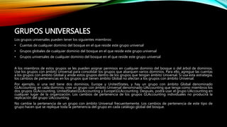 GRUPOS UNIVERSALES
Los grupos universales pueden tener los siguientes miembros:
• Cuentas de cualquier dominio del bosque en el que reside este grupo universal
• Grupos globales de cualquier dominio del bosque en el que reside este grupo universal
• Grupos universales de cualquier dominio del bosque en el que reside este grupo universal
A los miembros de estos grupos se les pueden asignar permisos en cualquier dominio del bosque o del árbol de dominios.
Use los grupos con ámbito Universal para consolidar los grupos que abarquen varios dominios. Para ello, agregue las cuentas
a los grupos con ámbito Global y anide estos grupos dentro de los grupos que tengan ámbito Universal. Si usa esta estrategia,
los cambios de pertenencias en los grupos que tienen ámbito Global no afectan a los grupos con ámbito Universal.
Por ejemplo, si una red tiene dos dominios, Europe y UnitedStates, y hay un grupo con ámbito Global denominado
GLAccounting en cada dominio, cree un grupo con ámbito Universal denominado UAccounting que tenga como miembros los
dos grupos GLAccounting, UnitedStatesGLAccounting y EuropeGLAccounting. Después, podrá usar el grupo UAccounting en
cualquier lugar de la organización. Los cambios de pertenencia de los grupos GLAccounting individuales no producirá la
replicación del grupo UAccounting.
No cambie la pertenencia de un grupo con ámbito Universal frecuentemente. Los cambios de pertenencia de este tipo de
grupo hacen que se replique toda la pertenencia del grupo en cada catálogo global del bosque.
 