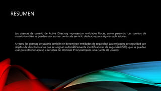 RESUMEN
Las cuentas de usuario de Active Directory representan entidades físicas, como personas. Las cuentas de
usuario también se pueden usar como cuentas de servicio dedicadas para algunas aplicaciones.
A veces, las cuentas de usuario también se denominan entidades de seguridad. Las entidades de seguridad son
objetos de directorio a los que se asignan automáticamente identificadores de seguridad (SID), que se pueden
usar para obtener acceso a recursos del dominio. Principalmente, una cuenta de usuario:
 