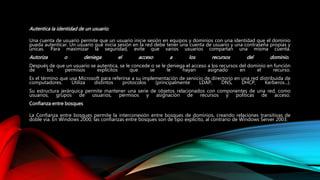 Autentica la identidad de un usuario.
Una cuenta de usuario permite que un usuario inicie sesión en equipos y dominios con una identidad que el dominio
pueda autenticar. Un usuario que inicia sesión en la red debe tener una cuenta de usuario y una contraseña propias y
únicas. Para maximizar la seguridad, evite que varios usuarios compartan una misma cuenta.
Autoriza o deniega el acceso a los recursos del dominio.
Después de que un usuario se autentica, se le concede o se le deniega el acceso a los recursos del dominio en función
de los permisos explícitos que se le hayan asignado en el recurso.
Es el término que usa Microsoft para referirse a su implementación de servicio de directorio en una red distribuida de
computadores. Utiliza distintos protocolos (principalmente LDAP, DNS, DHCP, Kerberos...).
Su estructura jerárquica permite mantener una serie de objetos relacionados con componentes de una red, como
usuarios, grupos de usuarios, permisos y asignación de recursos y políticas de acceso.
Confianza entre bosques
La Confianza entre bosques permite la interconexión entre bosques de dominios, creando relaciones transitivas de
doble vía. En Windows 2000, las confianzas entre bosques son de tipo explícito, al contrario de Windows Server 2003.
 