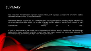 SUMMARY
User accounts in Active Directory represent physical entities, such as people. User accounts can also be used as
dedicated service accounts for some applications.
Sometimes, the user accounts are also called principals. Security principals are directory objects automatically
to security identifiers (SIDs), which can be used to access domain resources are allocated. Primarily, a user
account:
Authenticates the identity of a user.
A user account enables a user to log on to computers and domains with an identity that the domain can
authenticate. A user who logs on to the network must have a user account and own unique password. To
maximize security, avoid having multiple users sharing one account.
 