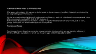 Authorizes or denies access to domain resources.
After a user authenticates, it is granted or denied access to domain resources based on the explicit permissions that
are assigned to you on the resource.
It is the term used to describe Microsoft implementation of directory service in a distributed computer network. Using
different protocols (mostly LDAP, DNS, DHCP, Kerberos ...).
Its hierarchical structure allows to maintain a number of objects related to network components, such as users,
groups, permissions and resource allocation and access policies.
Trust between forests
Trust between forests allows interconnection between domains forests, creating two-way transitive relations. In
Windows 2000, the trusts between forests are of explicit type, unlike Windows Server 2003.
 