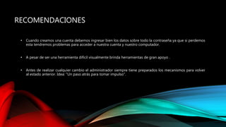 RECOMENDACIONES
• Cuando creamos una cuenta debemos ingresar bien los datos sobre todo la contraseña ya que si perdemos
esta tendremos problemas para acceder a nuestra cuenta y nuestro computador.
• A pesar de ser una herramienta difícil visualmente brinda herramientas de gran apoyo .
• Antes de realizar cualquier cambio el administrador siempre tiene preparados los mecanismos para volver
al estado anterior. Idea: "Un paso atrás para tomar impulso".
 