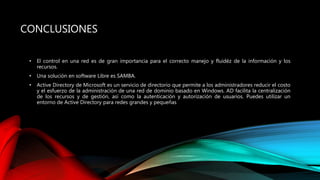 CONCLUSIONES
• El control en una red es de gran importancia para el correcto manejo y fluidéz de la información y los
recursos.
• Una solución en software Libre es SAMBA.
• Active Directory de Microsoft es un servicio de directorio que permite a los administradores reducir el costo
y el esfuerzo de la administración de una red de dominio basado en Windows. AD facilita la centralización
de los recursos y de gestión, así como la autenticación y autorización de usuarios. Puedes utilizar un
entorno de Active Directory para redes grandes y pequeñas
 
