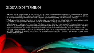GLOSARIO DE TÉRMINOS
Red: Una red de computadoras es un conjunto de dos o más computadoras o dispositivos conectados entre sí y que
comparten información (archivos), recursos (CD-ROM, impresoras, etc.) y servicios (e-mail, Chat, juegos), etc. Cliente:
es un programa o computadora que accede a recursos y servicios brindados por otro llamado Servidor.
TCP/IP: protocolo base de Internet, y sirve para enlazar computadoras que utilizan diferentes sistemas operativos,
incluyendo PC, computadoras centrales sobre redes de área local (LAN) y área extensa (WAN).
NTFS: (siglas en inglés de New Technology File System) es un sistema de archivos diseñado específicamente para
Windows NT, con el objetivo de crear un sistema de archivos eficiente, robusto y con seguridad incorporada desde su
base. También soporta compresión nativa de archivos y encriptación (esto último sólo a partir de Windows 2000).
FAT: (File Allocation Table o "tabla de ubicación de archivos") es el principal sistema de archivos desarrollado para
MS-DOS y Windows. El sistema de archivos FAT es relativamente sencillo, y debido a eso es muy popular como
formato para disquetes.
 