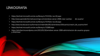 LINKOGRAFIA
• https://technet.microsoft.com/es-es/library/cc753319(v=ws.10).aspx
• http://www.aprendeinformaticaconmigo.com/windows-server-2008-crear-cuentas- de-usuario/
• https://technet.microsoft.com/es-es/library/cc753762(v=ws.10).aspx
• http://www.ite.educacion.es/formacion/materiales/85/cd/windows/10Usuarios/creacin_de_usuarios.html
• https://technet.microsoft.com/es-es/library/cc732808.aspx
• https://aitorbarcina.wordpress.com/2013/05/30/windows-server-2008-administracion-de-usuarios-grupos-
y-directivas/
 
