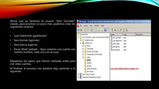 Ahora que ya tenemos el usuario “Dani Gonzalez”
creado, para practicar un poco mas, podemos crear los
suguientes usuarios:
• Juan Gabilondo (jgabilondo)
• Sara Gomez (sgomez)
• Sara Garcia (sgarcia)
• Oscar Abad (oabad) – Aqui creamos una cuenta con
nuestro nombre, cada uno con el suyo.
Repetimos los pasos que hemos realizado antes para
crar estas cuentas.
Al finalizar el proceso nos quedara algo parecido a lo
siguiente:
 