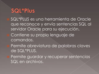 SQL*PlusSQL*PLUS es una herramienta de Oracle que reconoce y envía sentencias SQL al servidor Oracle para su ejecución. Contiene su propio lenguaje de comandos. Permite abreviatura de palabras claves de SQL*PLUS. Permite guardar y recuperar sentencias SQL en archivos. 