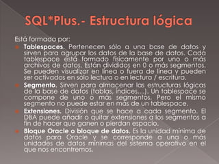 SQL*Plus.- Estructura lógicaEstá formada por:Tablespaces. Pertenecen sólo a una base de datos y sirven para agrupar los datos de la base de datos. Cada tablespace está formado físicamente por uno o más archivos de datos. Están divididos en 0 o más segmentos. Se pueden visualizar en línea o fuera de línea y pueden ser activados en sólo lectura o en lectura / escritura.Segmento. Sirven para almacenar las estructuras lógicas de la base de datos (tablas, índices,...). Un tablespace se compone de uno o más segmentos. Pero el mismo segmento no puede estar en más de un tablespace.Extensiones. División que se hace a cada segmento. El DBA puede añadir o quitar extensiones a los segmentos a fin de hacer que ganen o pierdan espacio.Bloque Oracle o bloque de datos. Es la unidad mínima de datos para Oracle y se corresponde a una o más unidades de datos mínimas del sistema operativo en el que nos encontremos.