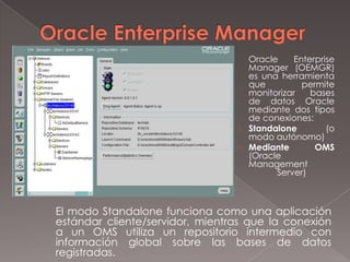 Oracle Enterprise Manager Oracle Enterprise Manager (OEMGR) es una herramienta que permite monitorizar bases de datos Oracle mediante dos tipos de conexiones:Standalone(o modo autónomo)Mediante OMS (Oracle Management Server)	El modo Standalone funciona como una aplicación estándar cliente/servidor, mientras que la conexión a un OMS utiliza un repositorio intermedio con información global sobre las bases de datos registradas.