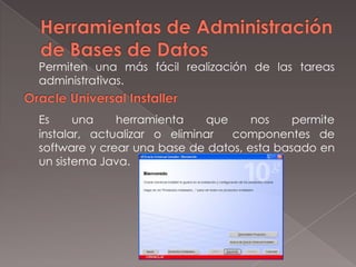 Herramientas de Administración de Bases de Datos	Permiten una más fácil realización de las tareas administrativas.Oracle Universal InstallerEs una herramienta que nos permite instalar, actualizar o eliminar  componentes de software y crear una base de datos, esta basado en un sistema Java.