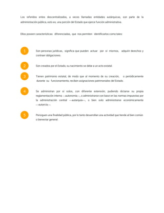 Los referidos entes descentralizados, a veces llamadas entidades autárquicas, son parte de la
administración pública, esto es, una porción del Estado que ejerce función administrativa.
Ellos poseen características   diferenciadas,  que  nos permiten   identiﬁcarlos como tales:
Son personas jurídicas,  signiﬁca que pueden  actuar   por  sí  mismos,   adquirir derechos y
contraer obligaciones.
1
Son creados por el Estado, su nacimiento se debe a un acto estatal.
2
Tienen patrimonio estatal, de modo que al momento de su creación,   o periódicamente
 durante  su   funcionamiento, reciben asignaciones patrimoniales del Estado.
3
Se administran por sí solos, con diferente extensión, pudiendo dictarse su propia
reglamentación interna ―autonomía―, o administrarse con base en las normas impuestas por
la administración central ―autarquía―, o bien solo administrarse económicamente
―autarcía―.
4
Persiguen una ﬁnalidad pública, por lo tanto desarrollan una actividad que tiende al bien común
o bienestar general.
5
 