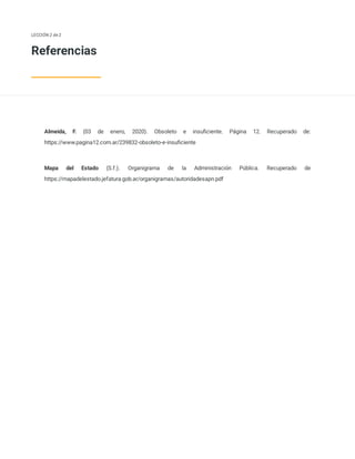 Almeida, F.  (03 de enero, 2020). Obsoleto e insuﬁciente. Página 12. Recuperado de:
https://www.pagina12.com.ar/239832-obsoleto-e-insuﬁciente
Mapa del Estado (S.f.). Organigrama de la Administración Pública. Recuperado de
https://mapadelestado.jefatura.gob.ar/organigramas/autoridadesapn.pdf
LECCIÓN 2 de 2
Referencias
 