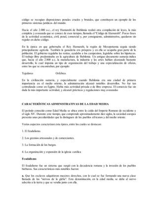 código se recogían disposiciones penales crueles y brutales, que constituyen un ejemplo de los
primeros sistemas jurídicos del mundo.
Hacia el año 2.000 a.c., el rey Hamurabi de Babilonia realizó otra compilación de leyes, la más
completa y avanzada que se conoce de esos tiempos, llamada el "Código de Hamurabi". Pocas fases
de la actividad económica, civil, penal, comercial y, por consiguiente, administrativa, quedaron sin
regular en dicho código.
En la época en que gobernaba el Rey Hamurabi, la región de Mesopotamia seguía siendo
principalmente agrícola. También la ganadería era próspera y en ella se ocupaba gran parte de la
población. El gobierno regulaba las rentas, ayudaba a los campesinos, legislaba sobre las hipotecas.
El trabajo libre predominaba en la agricultura de Babilonia. Un antiguo documento sumerjo indica
que, hacia el año 2.800 a.c, la manufactura, la industria y las artes habían alcanzado bastante
desarrollo, lo cual imponía un tipo de organización del trabajo y una especialización de oficios,
entre los que se encontraban, por ejemplo:
Tejedores Orfebres
En la civilización sumeria, y especialmente cuando Babilonia era una ciudad de primera
importancia en el medio oriente, la administración alcanzó notables desarrollos. No fue tan
centralizada como en Egipto. Había más actividad privada o de libre empresa. El comercio fue sin
duda la más importante actividad, y alcanzó prácticas y regulaciones muy avanzadas
CARACTERÍSTICAS ADMINISTRATIVAS DE LA EDAD MEDIA
El período conocido como Edad Media se ubica entre la caída del Imperio Romano de occidente y
el siglo XV. Durante este tiempo, que comprende aproximadamente diez siglos, la sociedad europea
presenta unas peculiaridades que la distinguen de los pueblos africanos y del medio oriente.
Varios aspectos caracterizan esta época, entre los cuales se destacan:
1. El feudalismo.
2. Los gremios artesanales y de comerciantes.
3. La formación de los burgos.
4. La organización y expansión de la iglesia católica
Feudalismo
El feudalismo fue un sistema que surgió con la decadencia romana y la invasión de los pueblos
bárbaros. Sus características más notables fueron:
a. Que los esclavos adquirieron mayores derechos, con lo cual se fue formando una nueva clase
llamada de los "siervos de la gleba". Esta denominación, en la edad media, se daba al siervo
adscrito a la tierra y que se vendía junto con ella.
 