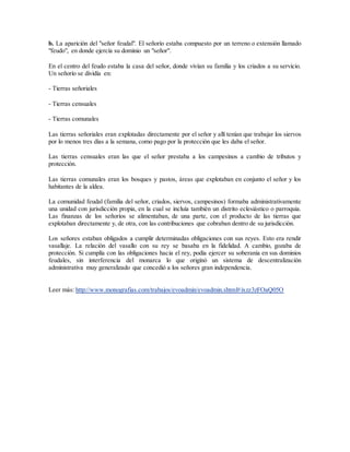 b. La aparición del "señor feudal". El señorío estaba compuesto por un terreno o extensión llamado
"feudo", en donde ejercía su dominio un "señor".
En el centro del feudo estaba la casa del señor, donde vivían su familia y los criados a su servicio.
Un señorío se dividía en:
- Tierras señoriales
- Tierras censuales
- Tierras comunales
Las tierras señoriales eran explotadas directamente por el señor y allí tenían que trabajar los siervos
por lo menos tres días a la semana, como pago por la protección que les daba el señor.
Las tierras censuales eran las que el señor prestaba a los campesinos a cambio de tributos y
protección.
Las tierras comunales eran los bosques y pastos, áreas que explotaban en conjunto el señor y los
habitantes de la aldea.
La comunidad feudal (familia del señor, criados, siervos, campesinos) formaba administrativamente
una unidad con jurisdicción propia, en la cual se incluía también un distrito eclesiástico o parroquia.
Las finanzas de los señoríos se alimentaban, de una parte, con el producto de las tierras que
explotaban directamente y, de otra, con las contribuciones que cobraban dentro de su jurisdicción.
Los señores estaban obligados a cumplir determinadas obligaciones con sus reyes. Esto era rendir
vasallaje. La relación del vasallo con su rey se basaba en la fidelidad. A cambio, gozaba de
protección. Si cumplía con las obligaciones hacia el rey, podía ejercer su soberanía en sus dominios
feudales, sin interferencia del monarca lo que originó un sistema de descentralización
administrativa muy generalizado que concedió a los señores gran independencia.
Leer más: http://www.monografias.com/trabajos/evoadmin/evoadmin.shtml#ixzz3zFOaQ05O
 