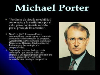 “ Perdimos de vista la rentabilidad como meta, y la sustituimos por el valor para el accionista medido por el precio de las acciones ”. Nació en 1947. Es un académico estadounidense que se centra en temas de economía y administración de empresas. Actualmente es Profesor en la Escuela de Negocios de Harvard, donde conduce el Instituto para la estrategia y la competitividad. Su principal teoría es la de gerencia estrategica,  que estudia como una empresa o una región pueden construir una ventaja competitiva y sobre ella desarrollar una estrategia competitiva. Michael Porter 