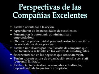 Estaban orientadas a la acción.  Aprendieron de las necesidades de sus clientes.  Fomentaron la autonomía administrativa y emprendedora.  Obtuvieron productividad prestando estrecha atención a las necesidades de su personal.  Estaban impulsadas por una filosofía de compañía que con frecuencia se basaba en los valores de sus dirigentes.  Se concentraban en los negocios que conocían mejor.  Tenían una estructura de organización sencilla con staff (personal) limitado.  Estaban tanto centralizadas como descentralizadas, dependiendo de lo que fuera apropiado.   Perspectivas de las Compañías Excelentes 
