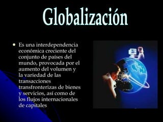 Es una interdependencia económica creciente del conjunto de países del mundo, provocada por el aumento del volumen y la variedad de las transacciones transfronterizas de bienes y servicios, así como de los flujos internacionales de capitales Globalización 