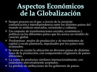 Surgen proceso en el que, a través de la creciente comunicación e interdependencia entre los distintos países del mundo se unifican mercados, sociedades y culturas.  Un conjunto de transformaciones sociales, económicas y políticas en los diferentes países que les acerca un modelo de carácter global.  Predominan  modos de producción y de movimientos de capital a escala planetaria, impulsados por los países más avanzados.  Se toma en cuenta la ubicación en diversos países de distintas fases de la producción, con componentes originarios de países diferentes.  La venta de productos similares internacionalmente, con estándares universalmente aceptados.  La pérdida de atribuciones de los gobiernos de países .   Aspectos Económicos de la Globalización 