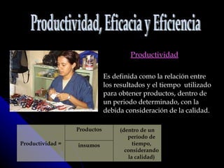 Productividad Es definida como la relación entre los resultados y el tiempo  utilizado para obtener productos, dentro de un periodo determinado, con la debida consideración de la calidad. Productividad, Eficacia y Eficiencia Productividad = Productos (dentro de un período de tiempo, considerando la calidad) insumos 