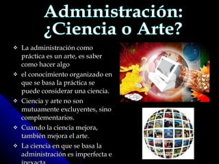 La administración como práctica es un arte, es saber como hacer algo el conocimiento organizado en que se basa la práctica se puede considerar una ciencia.  Ciencia y arte no son mutuamente excluyentes, sino complementarios. Cuando la ciencia mejora, también mejora el arte. La ciencia en que se basa la administración es imperfecta e inexacta Administración: ¿Ciencia o Arte? 