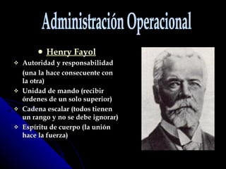 Henry Fayol Autoridad y responsabilidad (una la hace consecuente con la otra) Unidad de mando (recibir órdenes de un solo superior) Cadena escalar (todos tienen un rango y no se debe ignorar) Espíritu de cuerpo (la unión hace la fuerza) Administración Operacional 