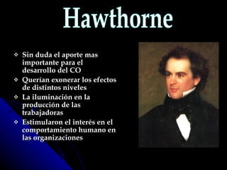 Sin duda el aporte mas importante para el desarrollo del CO  Querían exonerar los efectos de distintos niveles La iluminación en la producción de las trabajadoras Estimularon el interés en el comportamiento humano en las organizaciones Hawthorne 