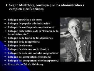 Enfoque empírico o de casos Enfoque de papeles administración Enfoque de contingencias o situacional Enfoque matemático o de la “Ciencia de la Administración ” Enfoque de la teoría de las decisiones Enfoque de la reingeniería Enfoque de sistemas Enfoque de sistemas socio técnicos Enfoque de sistemas sociales cooperativos Enfoque del comportamiento grupal Enfoque del comportamiento interpersonal Marco de las 7-S de Mckinsey Según Mintzberg, concluyó que los administradores cumplen diez funciones: 