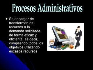 Se encargar de transformar los recursos a la demanda solicitada de forma eficaz y eficiente, es decir, cumpliendo todos los objetivos utilizando escasos recursos Procesos Administrativos 