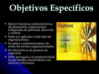 Ejercer funciones administrativas de planeación, organización, integración de personal, dirección y control. Debe ser aplicada a todo tipo de organizaciones. Se aplica a administradores de todos los niveles organizacionales. Su intención es de generar un superávit. Debe perseguir a la productividad; lo que implica desarrollarse con eficacia y eficiencia. Objetivos Específicos 