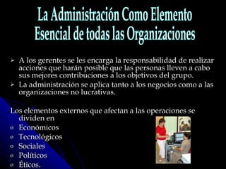 A los gerentes se les encarga la responsabilidad de realizar acciones que harán posible que las personas lleven a cabo sus mejores contribuciones a los objetivos del grupo.  La administración se aplica tanto a los negocios como a las organizaciones no lucrativas.  Los elementos externos que afectan a las operaciones se dividen en  Económicos Tecnológicos Sociales Políticos  Éticos. La Administración Como Elemento Esencial de todas las Organizaciones 