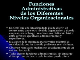 Es cierto que una situación dada puede diferir  un control entre uno y otro nivel de organización y tipo de empresa, sin embargo no se hace una distinción básica entre gerentes, ejecutivos, administradores y supervisores. El alcance de la autoridad puede variar mientras es considerable que los tipos de problemas sean distintos. Obtienen resultados mediante el establecimiento de un entorno favorable. Todos ejercen funciones administrativas, sin embargo el tiempo que dedican a cada función puede diferir Funciones Administrativas de los Diferentes Niveles Organizacionales 