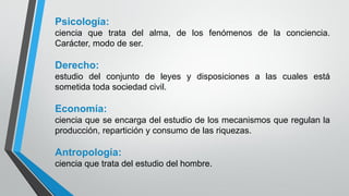 Psicología:
ciencia que trata del alma, de los fenómenos de la conciencia.
Carácter, modo de ser.
Derecho:
estudio del conjunto de leyes y disposiciones a las cuales está
sometida toda sociedad civil.
Economía:
ciencia que se encarga del estudio de los mecanismos que regulan la
producción, repartición y consumo de las riquezas.
Antropología:
ciencia que trata del estudio del hombre.
 