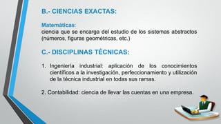 12
B.- CIENCIAS EXACTAS:
Matemáticas:
ciencia que se encarga del estudio de los sistemas abstractos
(números, figuras geométricas, etc.)
C.- DISCIPLINAS TÉCNICAS:
1. Ingeniería industrial: aplicación de los conocimientos
científicos a la investigación, perfeccionamiento y utilización
de la técnica industrial en todas sus ramas.
2. Contabilidad: ciencia de llevar las cuentas en una empresa.
 