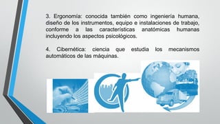 3. Ergonomía: conocida también como ingeniería humana,
diseño de los instrumentos, equipo e instalaciones de trabajo,
conforme a las características anatómicas humanas
incluyendo los aspectos psicológicos.
4. Cibernética: ciencia que estudia los mecanismos
automáticos de las máquinas.
 