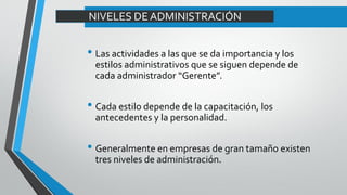 NIVELES DE ADMINISTRACIÓN
• Las actividades a las que se da importancia y los
estilos administrativos que se siguen depende de
cada administrador “Gerente”.
• Cada estilo depende de la capacitación, los
antecedentes y la personalidad.
• Generalmente en empresas de gran tamaño existen
tres niveles de administración.
 