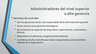 Administradores del nivel superior
o alta gerencia
• Gerentes de nivel alto:
• Son los ejecutivos senior y los responsables de la administración general.
• Se les conoce como gerentes estratégicos.
• Se concentran en aspectos de largo plazo: supervivencia, crecimiento y
eficacia.
• Interactúan con personas y organizaciones externas.
• Los líderes de alto nivel eficaces tratan a las personas como miembros
valiosos de la organización.
 