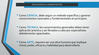 APLICACIÓN DE LA ADMINISTRACIÓN
• Como CIENCIA, debe seguir un método específico y generar
conocimientos razonados y fundamentados en principios.
• Como TÉCNICA, los conocimientos generados deben tener
aplicación práctica y ser llevados a cabo por especialistas
debidamente capacitados.
• Como ARTE, requiere ser una obra humana que implique
virtud, poder, eficacia y habilidad para desarrollarla.
 
