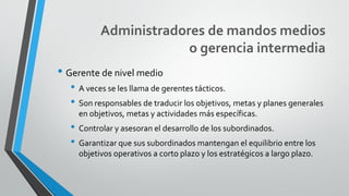 Administradores de mandos medios
o gerencia intermedia
• Gerente de nivel medio
• A veces se les llama de gerentes tácticos.
• Son responsables de traducir los objetivos, metas y planes generales
en objetivos, metas y actividades más específicas.
• Controlar y asesoran el desarrollo de los subordinados.
• Garantizar que sus subordinados mantengan el equilibrio entre los
objetivos operativos a corto plazo y los estratégicos a largo plazo.
 