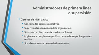 Administradores de primera línea
o supervisión
• Gerente de nivel básico
• Son llamados gerentes operativos.
• Supervisan las operaciones de la organización.
• Se involucran directamente con los empleados.
• Implementan los planes específicos desarrollados por los gerentes
medios.
• Son el enlace con el personal administrativo.
 