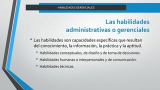 Las habilidades
administrativas o gerenciales
• Las habilidades son capacidades específicas que resultan
del conocimiento, la información, la práctica y la aptitud.
• Habilidades conceptuales, de diseño y de toma de decisiones.
• Habilidades humanas o interpersonales y de comunicación.
• Habilidades técnicas.
HABILIDADESGERENCIALES
 
