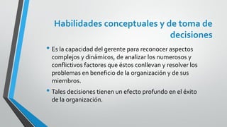 Habilidades conceptuales y de toma de
decisiones
• Es la capacidad del gerente para reconocer aspectos
complejos y dinámicos, de analizar los numerosos y
conflictivos factores que éstos conllevan y resolver los
problemas en beneficio de la organización y de sus
miembros.
• Tales decisiones tienen un efecto profundo en el éxito
de la organización.
 