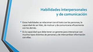 Habilidades interpersonales
y de comunicación
• Estas habilidades se relacionan con el trato con las personas; la
capacidad de ser líder, de motivar y de comunicarse eficazmente
con los demás.
• Es la capacidad que debe tener un gerente para interactuar con
muchos tipos distintos de personas y de intercambiar información
con ellas.
 