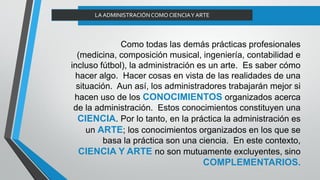 Como todas las demás prácticas profesionales
(medicina, composición musical, ingeniería, contabilidad e
incluso fútbol), la administración es un arte. Es saber cómo
hacer algo. Hacer cosas en vista de las realidades de una
situación. Aun así, los administradores trabajarán mejor si
hacen uso de los CONOCIMIENTOS organizados acerca
de la administración. Estos conocimientos constituyen una
CIENCIA. Por lo tanto, en la práctica la administración es
un ARTE; los conocimientos organizados en los que se
basa la práctica son una ciencia. En este contexto,
CIENCIA Y ARTE no son mutuamente excluyentes, sino
COMPLEMENTARIOS.
LAADMINISTRACIÓNCOMO CIENCIAY ARTE
 