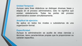7
Unidad Temporal:
Aunque para fines didácticos se distingan diversas fases y
etapas en el proceso administrativo, esto no significa que
existan aisladamente. Todas las partes del proceso
administrativo existen simultáneamente.
Amplitud de ejercicio:
Se aplica en todos los niveles o subsistemas de una
organización formal.
Especificidad:
Aunque la administración se auxilie de otras ciencias y
técnicas, tiene características propias que le proporcionan su
carácter específico.
 