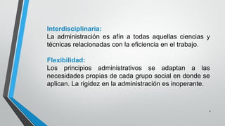 8
Interdisciplinaria:
La administración es afín a todas aquellas ciencias y
técnicas relacionadas con la eficiencia en el trabajo.
Flexibilidad:
Los principios administrativos se adaptan a las
necesidades propias de cada grupo social en donde se
aplican. La rigidez en la administración es inoperante.
 