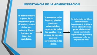 IMPORTANCIA DE LA ADMINISTRACIÓN
De hecho todos los líderes
verdaderamente
importantes de la historia
fueron administradores,
ya sea administrando
países, conduciendo
exploraciones y guerras y
manejando en fin las
empresas de otros”
La administración
a pesar de su
importancia para
el hombre, es una
de las más
ubicuas y difusas
funciones en
todas las
sociedades.
Se encuentra en los
hogares, iglesias,
gobiernos,
universidades y
empresas de todos
los pueblos. Es y
siempre ha sido una
poderosa
herramienta de los
líderes.
 
